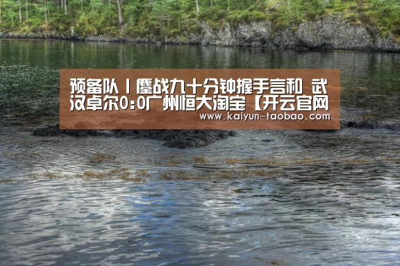 预备队丨鏖战九十分钟握手言和 武汉卓尔0:0广州恒大淘宝【开云官网】(图2) 开云体育